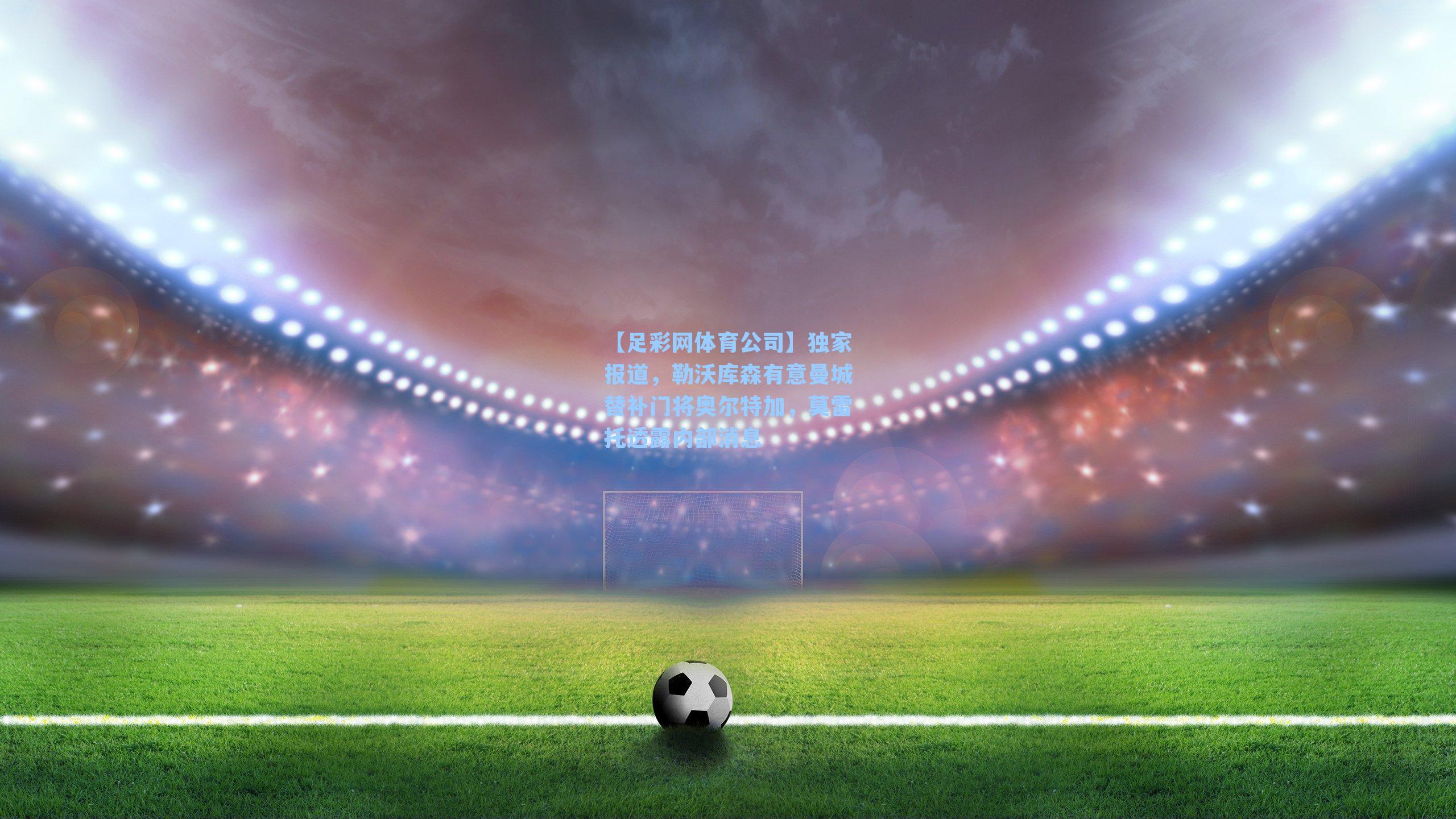 独家报道，勒沃库森有意曼城替补门将奥尔特加，莫雷托透露内部消息