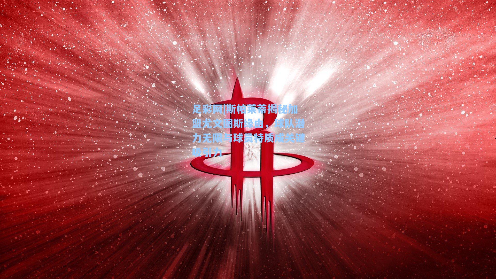 斯帕莱蒂揭秘加盟尤文图斯缘由，球队潜力无限与球员特质成关键吸引力