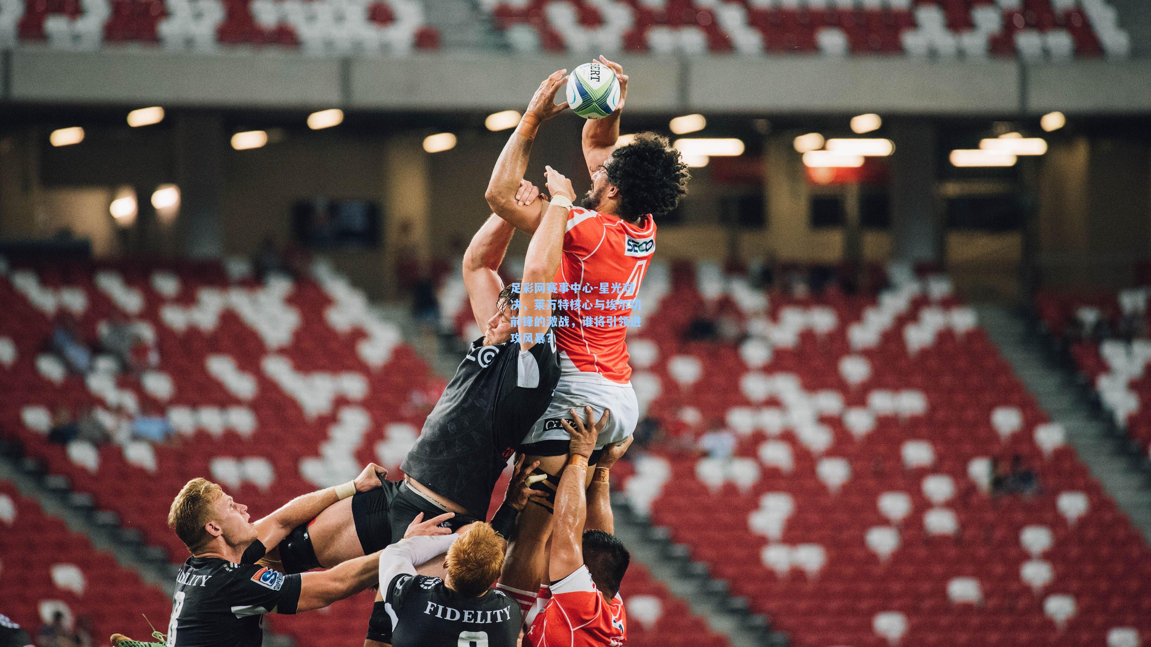 星光对决，莱万特核心与埃尔切前锋的激战，谁将引领进攻风暴？