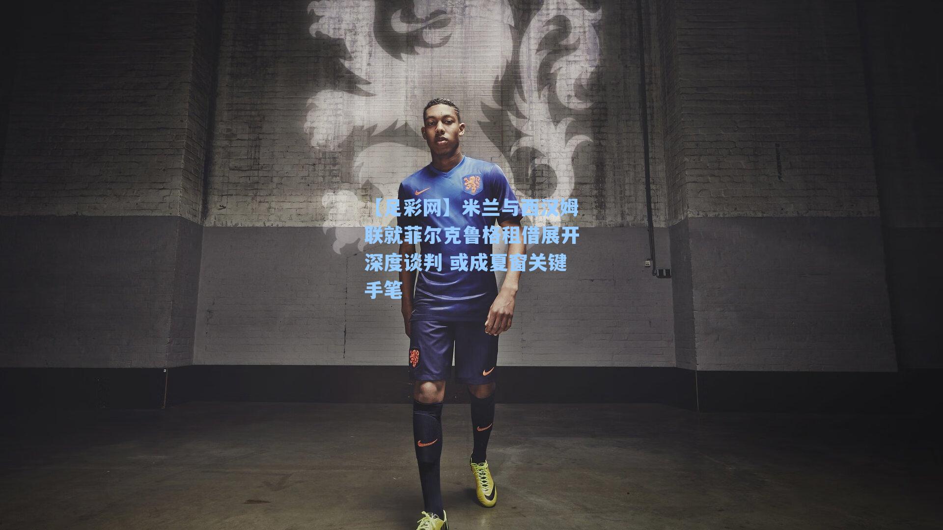 米兰与西汉姆联就菲尔克鲁格租借展开深度谈判 或成夏窗关键手笔